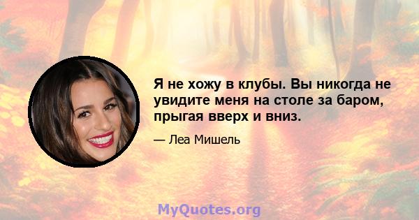 Я не хожу в клубы. Вы никогда не увидите меня на столе за баром, прыгая вверх и вниз.