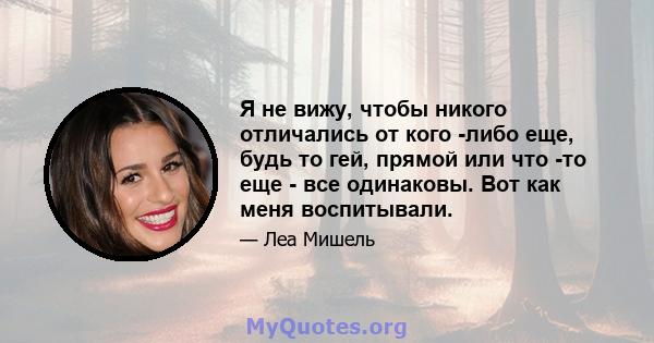 Я не вижу, чтобы никого отличались от кого -либо еще, будь то гей, прямой или что -то еще - все одинаковы. Вот как меня воспитывали.