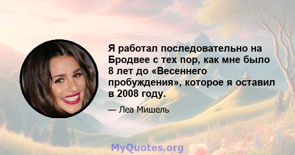 Я работал последовательно на Бродвее с тех пор, как мне было 8 лет до «Весеннего пробуждения», которое я оставил в 2008 году.