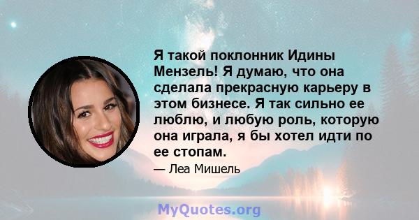 Я такой поклонник Идины Мензель! Я думаю, что она сделала прекрасную карьеру в этом бизнесе. Я так сильно ее люблю, и любую роль, которую она играла, я бы хотел идти по ее стопам.