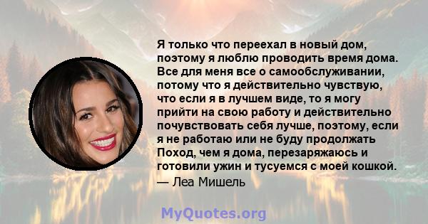 Я только что переехал в новый дом, поэтому я люблю проводить время дома. Все для меня все о самообслуживании, потому что я действительно чувствую, что если я в лучшем виде, то я могу прийти на свою работу и