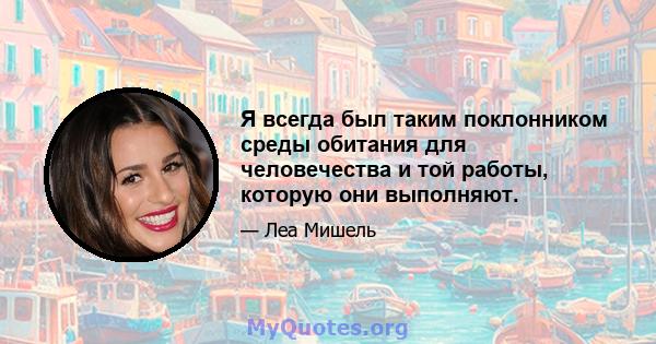 Я всегда был таким поклонником среды обитания для человечества и той работы, которую они выполняют.