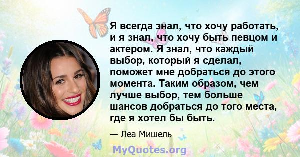 Я всегда знал, что хочу работать, и я знал, что хочу быть певцом и актером. Я знал, что каждый выбор, который я сделал, поможет мне добраться до этого момента. Таким образом, чем лучше выбор, тем больше шансов добраться 