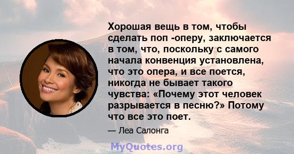 Хорошая вещь в том, чтобы сделать поп -оперу, заключается в том, что, поскольку с самого начала конвенция установлена, что это опера, и все поется, никогда не бывает такого чувства: «Почему этот человек разрывается в