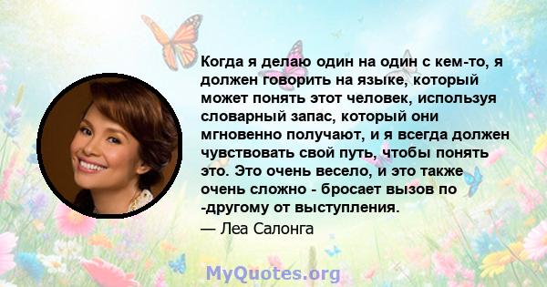 Когда я делаю один на один с кем-то, я должен говорить на языке, который может понять этот человек, используя словарный запас, который они мгновенно получают, и я всегда должен чувствовать свой путь, чтобы понять это.