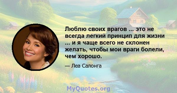 Люблю своих врагов ... это не всегда легкий принцип для жизни ... и я чаще всего не склонен желать, чтобы мои враги болели, чем хорошо.