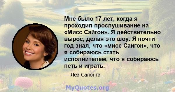 Мне было 17 лет, когда я проходил прослушивание на «Мисс Сайгон». Я действительно вырос, делая это шоу. Я почти год знал, что «мисс Сайгон», что я собираюсь стать исполнителем, что я собираюсь петь и играть.