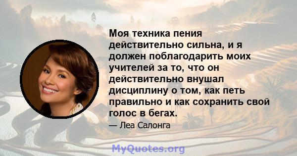 Моя техника пения действительно сильна, и я должен поблагодарить моих учителей за то, что он действительно внушал дисциплину о том, как петь правильно и как сохранить свой голос в бегах.