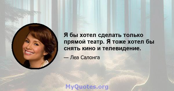 Я бы хотел сделать только прямой театр. Я тоже хотел бы снять кино и телевидение.