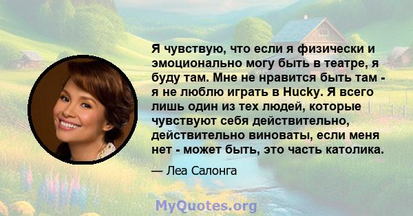 Я чувствую, что если я физически и эмоционально могу быть в театре, я буду там. Мне не нравится быть там - я не люблю играть в Hucky. Я всего лишь один из тех людей, которые чувствуют себя действительно, действительно