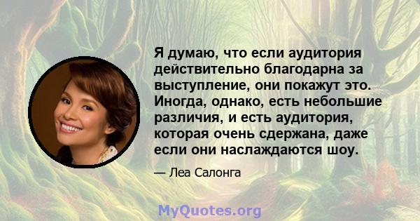 Я думаю, что если аудитория действительно благодарна за выступление, они покажут это. Иногда, однако, есть небольшие различия, и есть аудитория, которая очень сдержана, даже если они наслаждаются шоу.