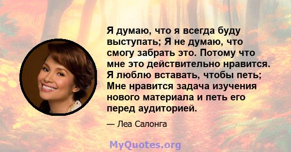 Я думаю, что я всегда буду выступать; Я не думаю, что смогу забрать это. Потому что мне это действительно нравится. Я люблю вставать, чтобы петь; Мне нравится задача изучения нового материала и петь его перед аудиторией.