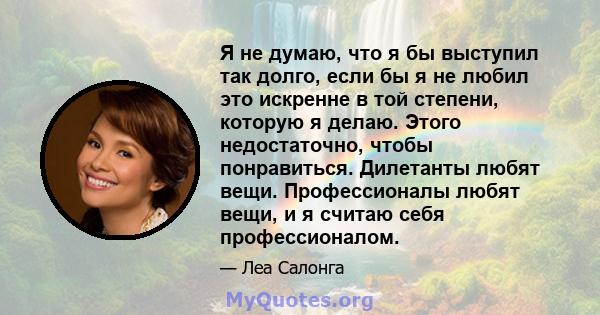 Я не думаю, что я бы выступил так долго, если бы я не любил это искренне в той степени, которую я делаю. Этого недостаточно, чтобы понравиться. Дилетанты любят вещи. Профессионалы любят вещи, и я считаю себя