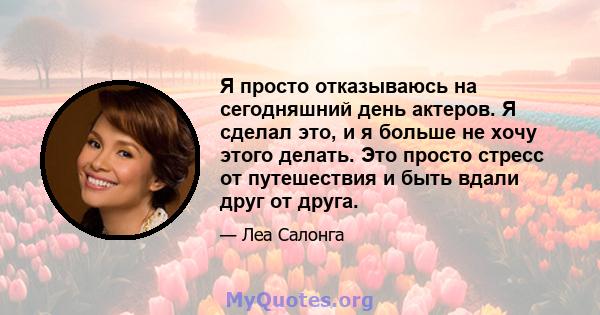 Я просто отказываюсь на сегодняшний день актеров. Я сделал это, и я больше не хочу этого делать. Это просто стресс от путешествия и быть вдали друг от друга.