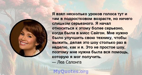 Я взял несколько уроков голоса тут и там в подростковом возрасте, но ничего слишком серьезного. Я начал относиться к этому более серьезно, когда была в мисс Сайгон. Мне нужно было улучшить свою технику, чтобы выжить,