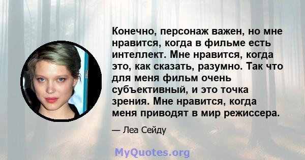 Конечно, персонаж важен, но мне нравится, когда в фильме есть интеллект. Мне нравится, когда это, как сказать, разумно. Так что для меня фильм очень субъективный, и это точка зрения. Мне нравится, когда меня приводят в