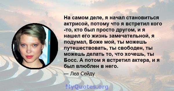 На самом деле, я начал становиться актрисой, потому что я встретил кого -то, кто был просто другом, и я нашел его жизнь замечательной, я подумал, Боже мой, ты можешь путешествовать, ты свободен, ты можешь делать то, что 