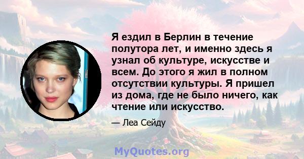 Я ездил в Берлин в течение полутора лет, и именно здесь я узнал об культуре, искусстве и всем. До этого я жил в полном отсутствии культуры. Я пришел из дома, где не было ничего, как чтение или искусство.