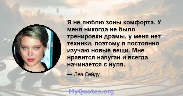 Я не люблю зоны комфорта. У меня никогда не было тренировки драмы, у меня нет техники, поэтому я постоянно изучаю новые вещи. Мне нравится напуган и всегда начинается с нуля.