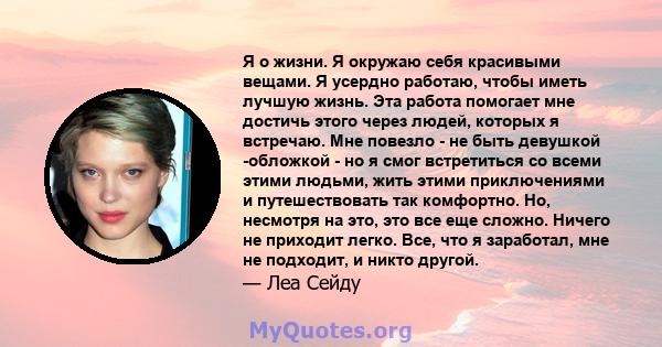 Я о жизни. Я окружаю себя красивыми вещами. Я усердно работаю, чтобы иметь лучшую жизнь. Эта работа помогает мне достичь этого через людей, которых я встречаю. Мне повезло - не быть девушкой -обложкой - но я смог