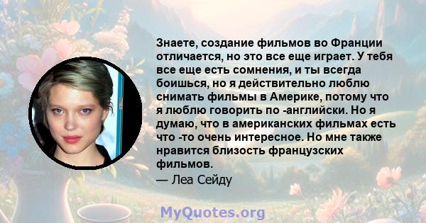 Знаете, создание фильмов во Франции отличается, но это все еще играет. У тебя все еще есть сомнения, и ты всегда боишься, но я действительно люблю снимать фильмы в Америке, потому что я люблю говорить по -английски. Но