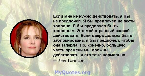 Если мне не нужно действовать, я бы не предпочел. Я бы предпочел не вести холодно. Я бы предпочел быть холодным. Это мой странный способ действовать. Если дверь должна быть заблокирована, я бы предпочел, чтобы она