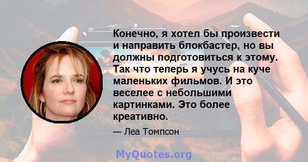 Конечно, я хотел бы произвести и направить блокбастер, но вы должны подготовиться к этому. Так что теперь я учусь на куче маленьких фильмов. И это веселее с небольшими картинками. Это более креативно.