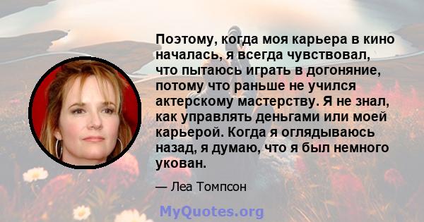 Поэтому, когда моя карьера в кино началась, я всегда чувствовал, что пытаюсь играть в догоняние, потому что раньше не учился актерскому мастерству. Я не знал, как управлять деньгами или моей карьерой. Когда я