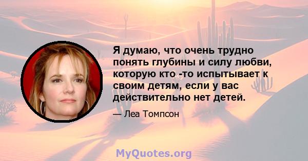 Я думаю, что очень трудно понять глубины и силу любви, которую кто -то испытывает к своим детям, если у вас действительно нет детей.