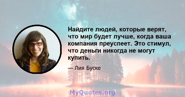 Найдите людей, которые верят, что мир будет лучше, когда ваша компания преуспеет. Это стимул, что деньги никогда не могут купить.