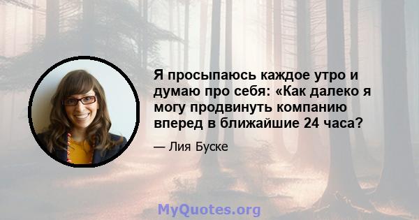 Я просыпаюсь каждое утро и думаю про себя: «Как далеко я могу продвинуть компанию вперед в ближайшие 24 часа?