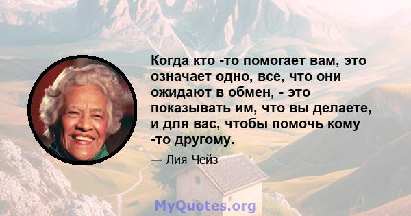 Когда кто -то помогает вам, это означает одно, все, что они ожидают в обмен, - это показывать им, что вы делаете, и для вас, чтобы помочь кому -то другому.