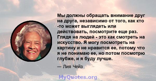 Мы должны обращать внимание друг на друга, независимо от того, как кто -то может выглядеть или действовать, посмотрите еще раз. Глядя на людей - это как смотреть на искусство. Я могу посмотреть на картину и не нравится