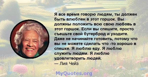 Я все время говорю людям, ты должен быть влюблен в этот горшок. Вы должны положить всю свою любовь в этот горшок. Если вы спешите, просто съешьте свой бутерброд и уходите. Даже не начинайте готовить, потому что вы не