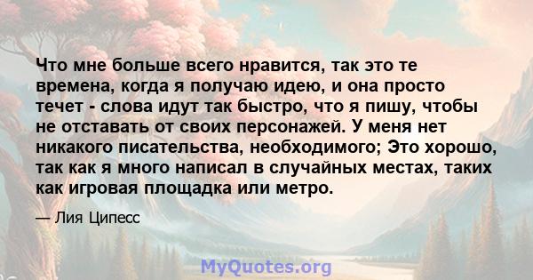 Что мне больше всего нравится, так это те времена, когда я получаю идею, и она просто течет - слова идут так быстро, что я пишу, чтобы не отставать от своих персонажей. У меня нет никакого писательства, необходимого;