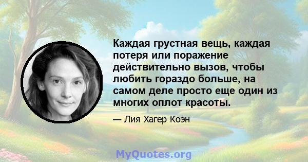 Каждая грустная вещь, каждая потеря или поражение действительно вызов, чтобы любить гораздо больше, на самом деле просто еще один из многих оплот красоты.