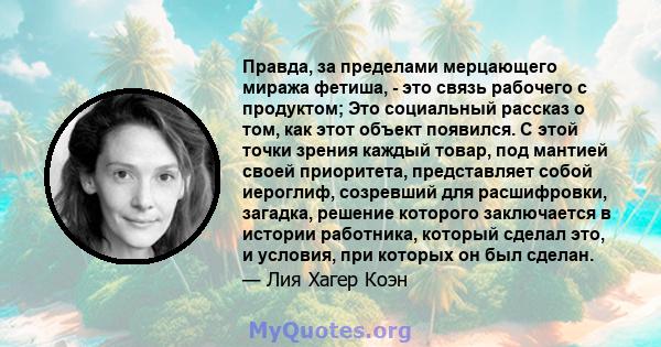 Правда, за пределами мерцающего миража фетиша, - это связь рабочего с продуктом; Это социальный рассказ о том, как этот объект появился. С этой точки зрения каждый товар, под мантией своей приоритета, представляет собой 