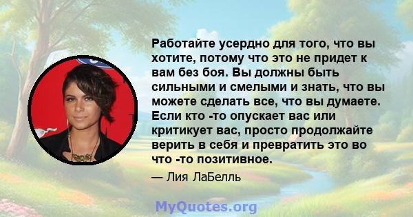 Работайте усердно для того, что вы хотите, потому что это не придет к вам без боя. Вы должны быть сильными и смелыми и знать, что вы можете сделать все, что вы думаете. Если кто -то опускает вас или критикует вас,