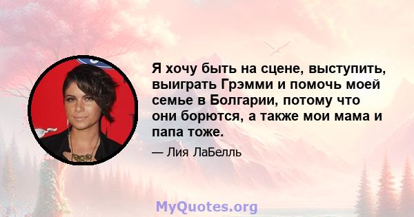 Я хочу быть на сцене, выступить, выиграть Грэмми и помочь моей семье в Болгарии, потому что они борются, а также мои мама и папа тоже.