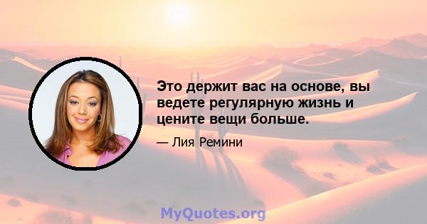 Это держит вас на основе, вы ведете регулярную жизнь и цените вещи больше.