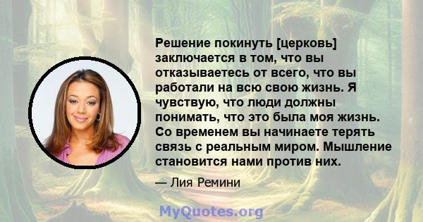 Решение покинуть [церковь] заключается в том, что вы отказываетесь от всего, что вы работали на всю свою жизнь. Я чувствую, что люди должны понимать, что это была моя жизнь. Со временем вы начинаете терять связь с