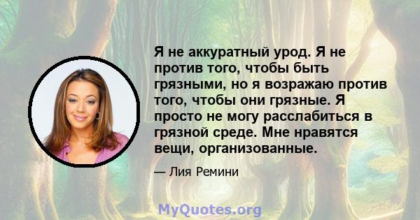 Я не аккуратный урод. Я не против того, чтобы быть грязными, но я возражаю против того, чтобы они грязные. Я просто не могу расслабиться в грязной среде. Мне нравятся вещи, организованные.