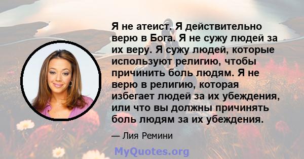 Я не атеист. Я действительно верю в Бога. Я не сужу людей за их веру. Я сужу людей, которые используют религию, чтобы причинить боль людям. Я не верю в религию, которая избегает людей за их убеждения, или что вы должны