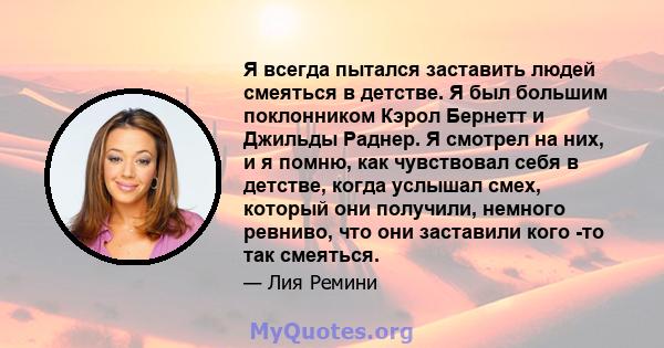 Я всегда пытался заставить людей смеяться в детстве. Я был большим поклонником Кэрол Бернетт и Джильды Раднер. Я смотрел на них, и я помню, как чувствовал себя в детстве, когда услышал смех, который они получили,