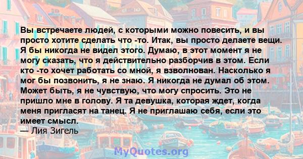 Вы встречаете людей, с которыми можно повесить, и вы просто хотите сделать что -то. Итак, вы просто делаете вещи. Я бы никогда не видел этого. Думаю, в этот момент я не могу сказать, что я действительно разборчив в