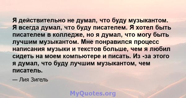 Я действительно не думал, что буду музыкантом. Я всегда думал, что буду писателем. Я хотел быть писателем в колледже, но я думал, что могу быть лучшим музыкантом. Мне понравился процесс написания музыки и текстов