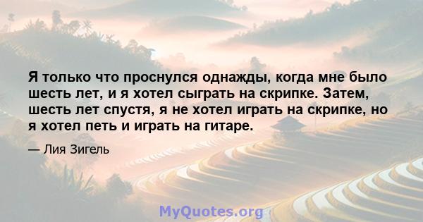 Я только что проснулся однажды, когда мне было шесть лет, и я хотел сыграть на скрипке. Затем, шесть лет спустя, я не хотел играть на скрипке, но я хотел петь и играть на гитаре.