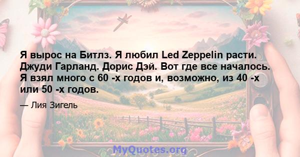 Я вырос на Битлз. Я любил Led Zeppelin расти. Джуди Гарланд. Дорис Дэй. Вот где все началось. Я взял много с 60 -х годов и, возможно, из 40 -х или 50 -х годов.