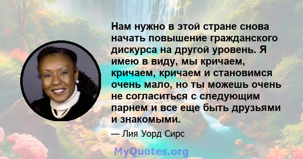 Нам нужно в этой стране снова начать повышение гражданского дискурса на другой уровень. Я имею в виду, мы кричаем, кричаем, кричаем и становимся очень мало, но ты можешь очень не согласиться с следующим парнем и все еще 