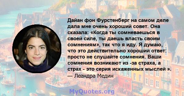 Дайан фон Фурстенберг на самом деле дала мне очень хороший совет. Она сказала: «Когда ты сомневаешься в своей силе, ты даешь власть своим сомнениям», так что я иду. Я думаю, что это действительно хороший ответ: просто